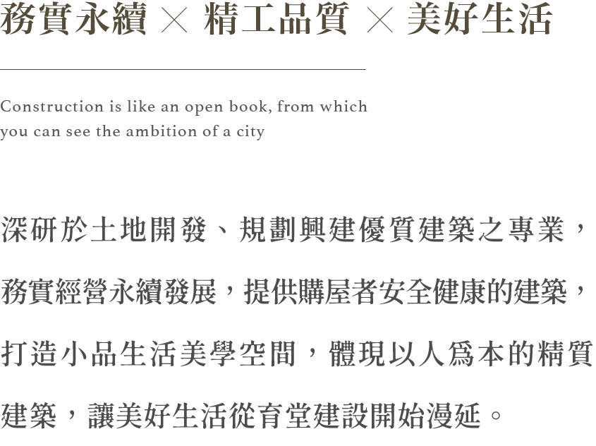 務實永續 精工品質 美好生活 深研於土地開發、規劃興建優質建築之專業，務實經營永續發展，提供購屋者安全健康的建築，打造小品生活美學空間，體現以人為本的精質建築，讓美好生活從育堂建設開始漫延。